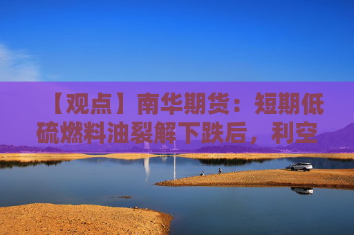 【观点】南华期货：短期低硫燃料油裂解下跌后，利空已被计价
