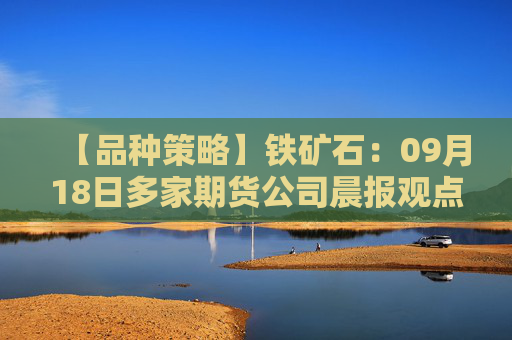【品种策略】铁矿石：09月18日多家期货公司晨报观点汇总