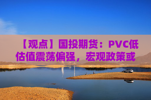 【观点】国投期货：PVC低估值震荡偏强，宏观政策或成关键因素