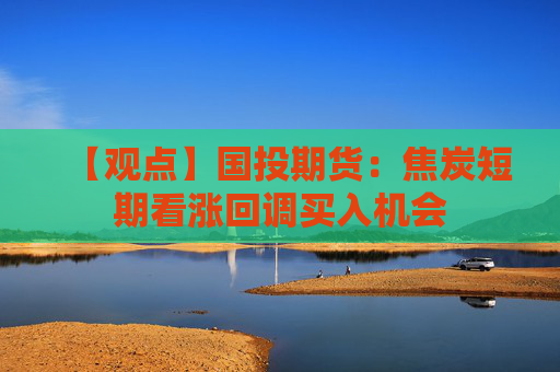 【观点】国投期货：焦炭短期看涨回调买入机会