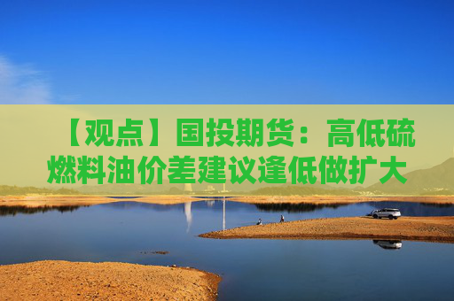 【观点】国投期货：高低硫燃料油价差建议逢低做扩大策略