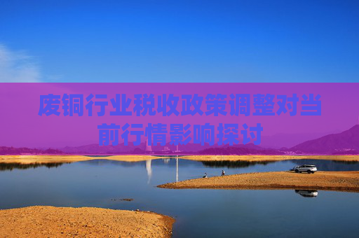 废铜行业税收政策调整对当前行情影响探讨
