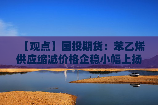 【观点】国投期货：苯乙烯供应缩减价格企稳小幅上扬趋势显现