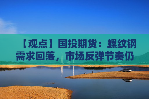 【观点】国投期货：螺纹钢需求回落，市场反弹节奏仍有反复