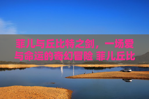 菲儿与丘比特之剑，一场爱与命运的奇幻冒险 菲儿丘比特之剑