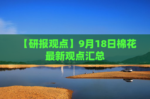 【研报观点】9月18日棉花最新观点汇总