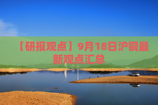 【研报观点】9月18日沪铜最新观点汇总