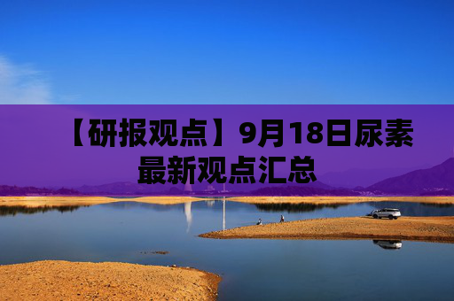 【研报观点】9月18日尿素最新观点汇总