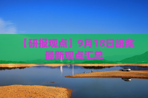 【研报观点】9月18日纸浆最新观点汇总