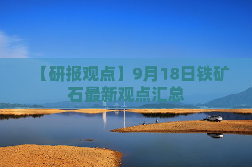 【研报观点】9月18日铁矿石最新观点汇总