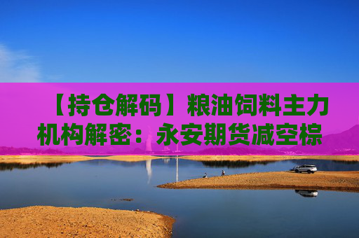 【持仓解码】粮油饲料主力机构解密：永安期货减空棕榈油中信期货加空豆二