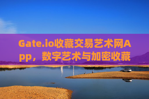 Gate.io收藏交易艺术网App，数字艺术与加密收藏的新时代 gateio收藏交易艺术网app