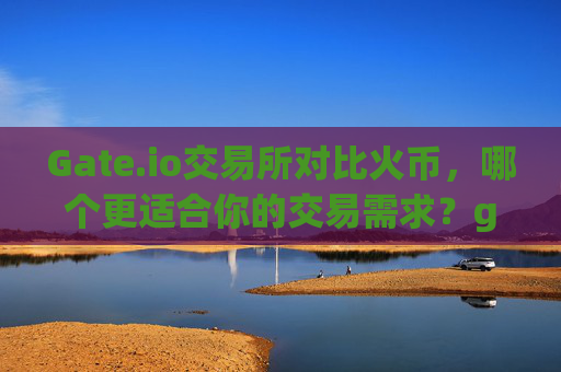 Gate.io交易所对比火币，哪个更适合你的交易需求？gateio交易所对比火币