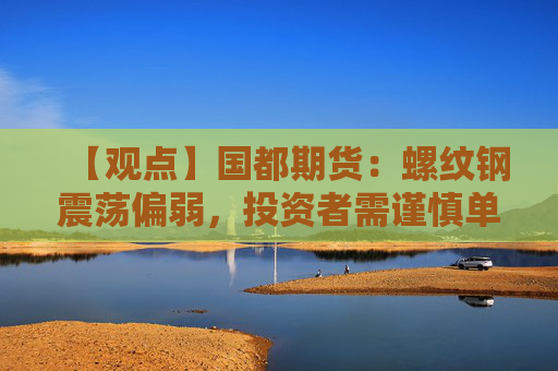 【观点】国都期货：螺纹钢震荡偏弱，投资者需谨慎单边操作
