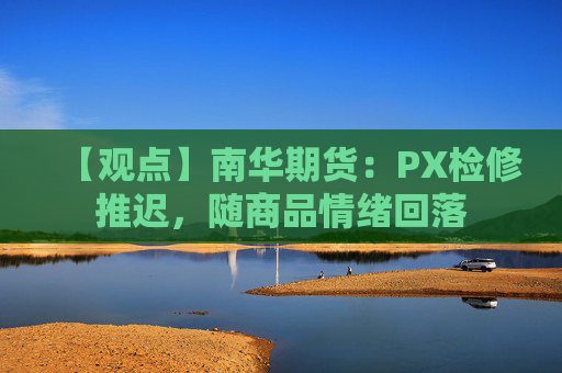 【观点】南华期货：PX检修推迟，随商品情绪回落