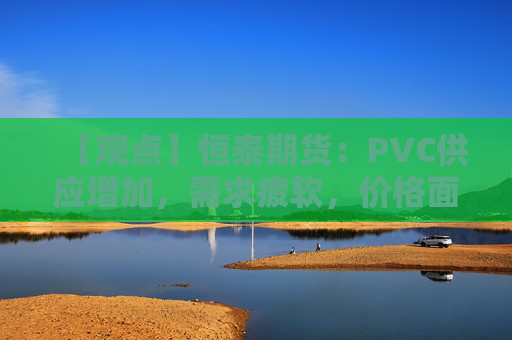 【观点】恒泰期货：PVC供应增加，需求疲软，价格面临下行压力