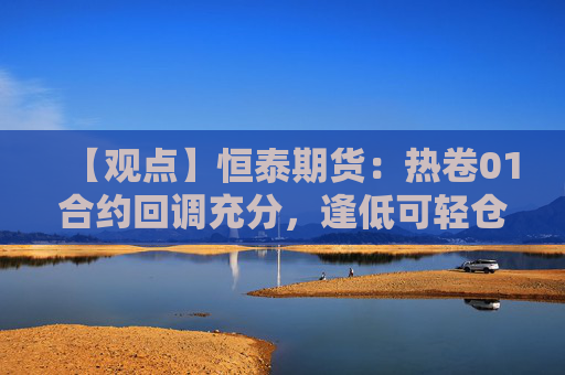 【观点】恒泰期货：热卷01合约回调充分，逢低可轻仓试多