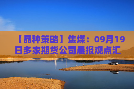 【品种策略】焦煤：09月19日多家期货公司晨报观点汇总