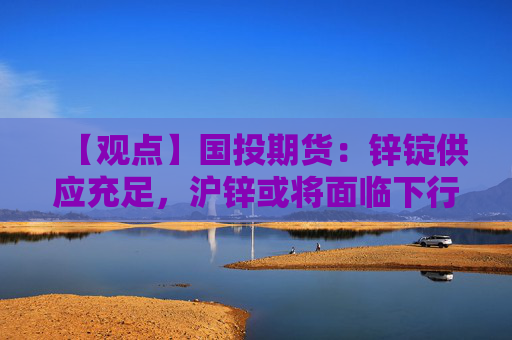 【观点】国投期货：锌锭供应充足，沪锌或将面临下行压力