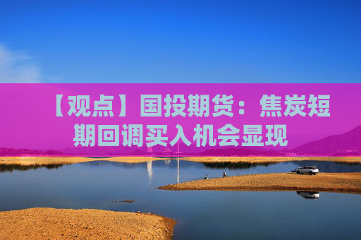 【观点】国投期货：焦炭短期回调买入机会显现