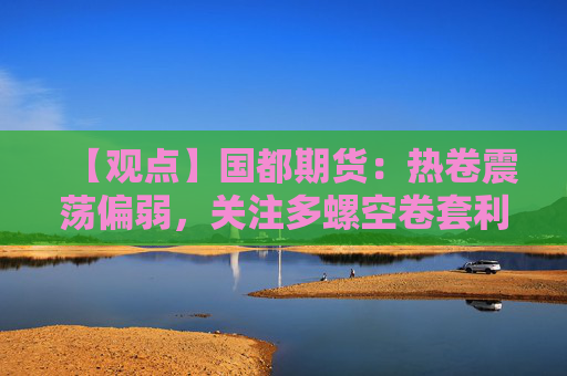 【观点】国都期货：热卷震荡偏弱，关注多螺空卷套利机会