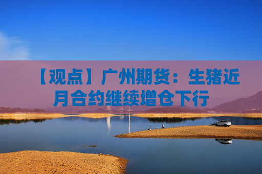 【观点】广州期货：生猪近月合约继续增仓下行
