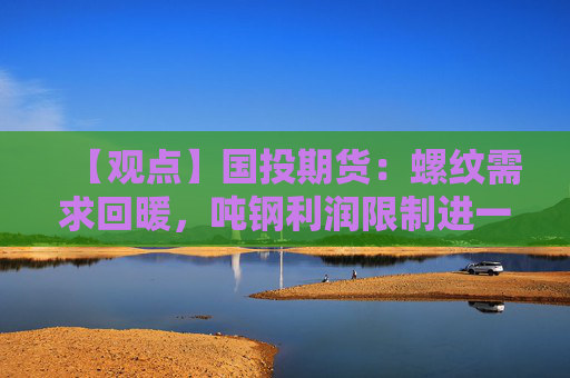 【观点】国投期货：螺纹需求回暖，吨钢利润限制进一步复产空间