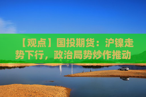 【观点】国投期货：沪镍走势下行，政治局势炒作推动价格反弹