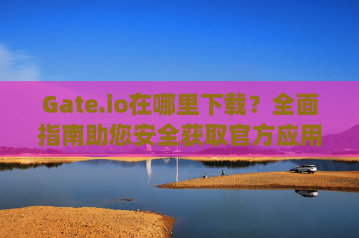 Gate.io在哪里下载？全面指南助您安全获取官方应用 gateio在哪里下载