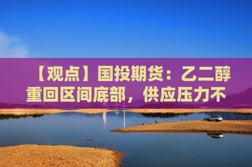 【观点】国投期货：乙二醇重回区间底部，供应压力不大