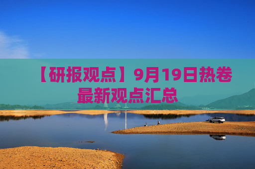 【研报观点】9月19日热卷最新观点汇总