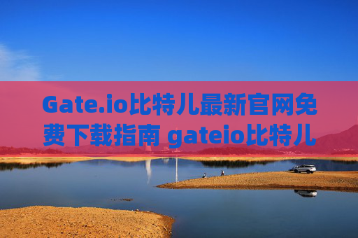 Gate.io比特儿最新官网免费下载指南 gateio比特儿最新官网免费下载