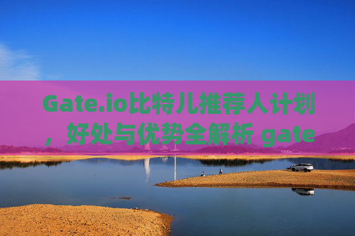 Gate.io比特儿推荐人计划，好处与优势全解析 gateio比特儿推荐人好处