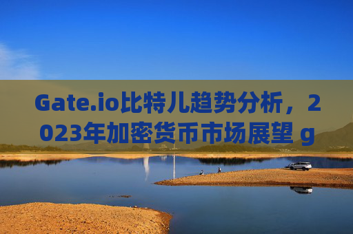 Gate.io比特儿趋势分析，2023年加密货币市场展望 gateio比特儿趋势分析