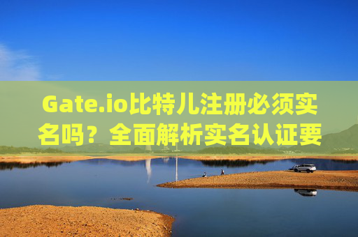 Gate.io比特儿注册必须实名吗？全面解析实名认证要求与流程 gateio比特儿注册必须实名吗