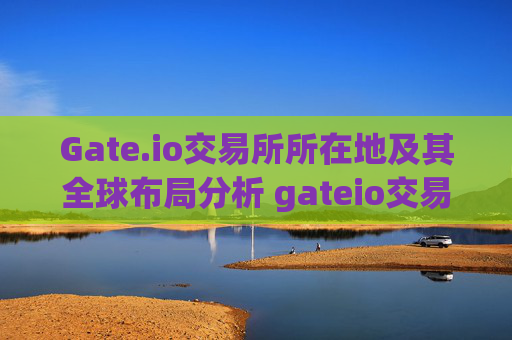 Gate.io交易所所在地及其全球布局分析 gateio交易所所在地