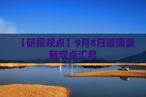 【研报观点】9月8日玻璃最新观点汇总