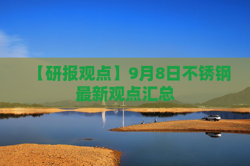 【研报观点】9月8日不锈钢最新观点汇总