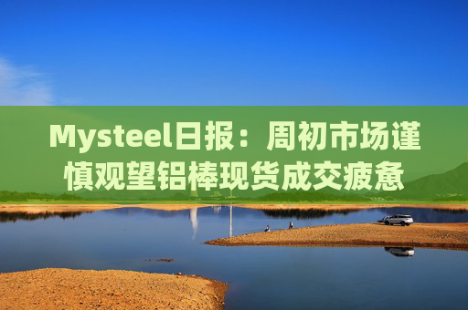 Mysteel日报：周初市场谨慎观望铝棒现货成交疲惫