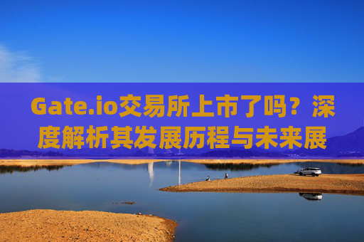 Gate.io交易所上市了吗？深度解析其发展历程与未来展望 gateio交易所上市了吗
