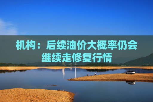 机构：后续油价大概率仍会继续走修复行情