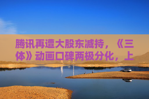 腾讯再遭大股东减持，《三体》动画口碑两极分化，上千名快递小哥入京缓解快递难｜科技周报