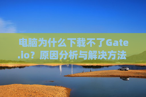 电脑为什么下载不了Gate.io？原因分析与解决方法 电脑为什么下载不了gateio