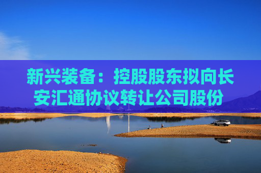新兴装备：控股股东拟向长安汇通协议转让公司股份 股票停牌
