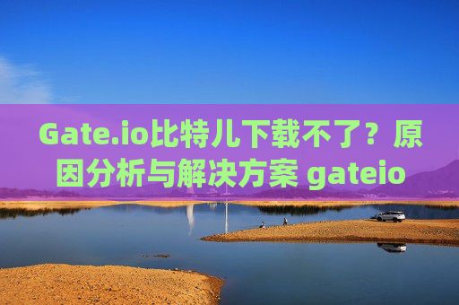 Gate.io比特儿下载不了？原因分析与解决方案 gateio比特儿下载不了了