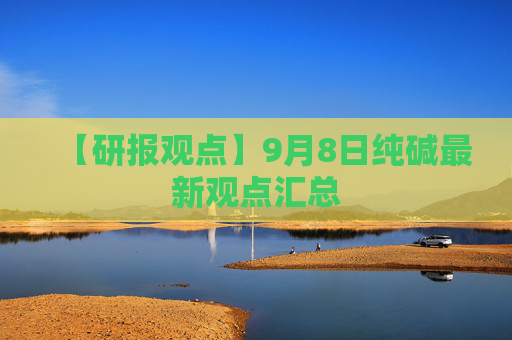 【研报观点】9月8日纯碱最新观点汇总