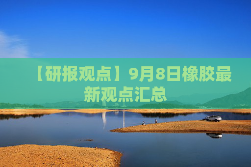【研报观点】9月8日橡胶最新观点汇总