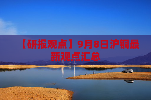 【研报观点】9月8日沪铜最新观点汇总