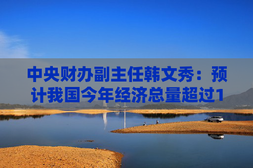 中央财办副主任韩文秀：预计我国今年经济总量超过120万亿元