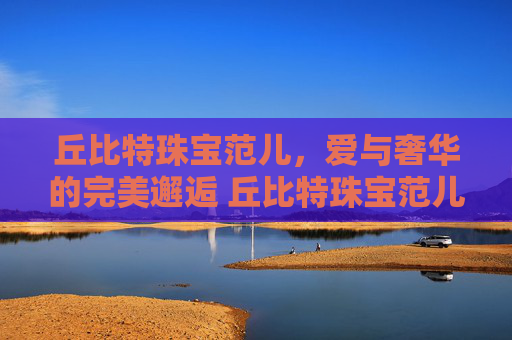 丘比特珠宝范儿，爱与奢华的完美邂逅 丘比特珠宝范儿